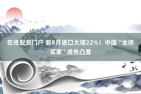 在线配资门户 前8月进口大增22%！中国“全球买家”成色凸显
