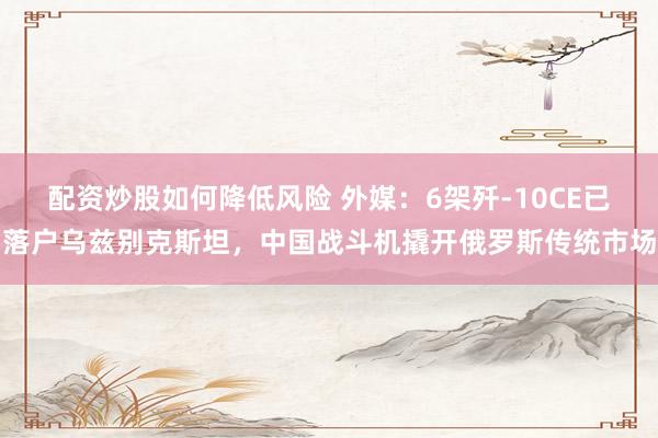配资炒股如何降低风险 外媒：6架歼-10CE已落户乌兹别克斯坦，中国战斗机撬开俄罗斯传统市场