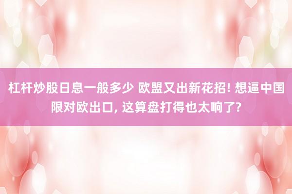 杠杆炒股日息一般多少 欧盟又出新花招! 想逼中国限对欧出口, 这算盘打得也太响了?