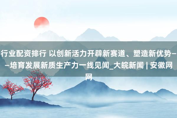 行业配资排行 以创新活力开辟新赛道、塑造新优势——培育发展新质生产力一线见闻_大皖新闻 | 安徽网