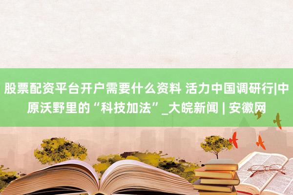 股票配资平台开户需要什么资料 活力中国调研行|中原沃野里的“科技加法”_大皖新闻 | 安徽网