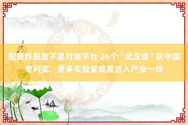 配资炒股是不是对赌平台 26个“武汉造”获中国专利奖，更多实验室成果进入产业一线