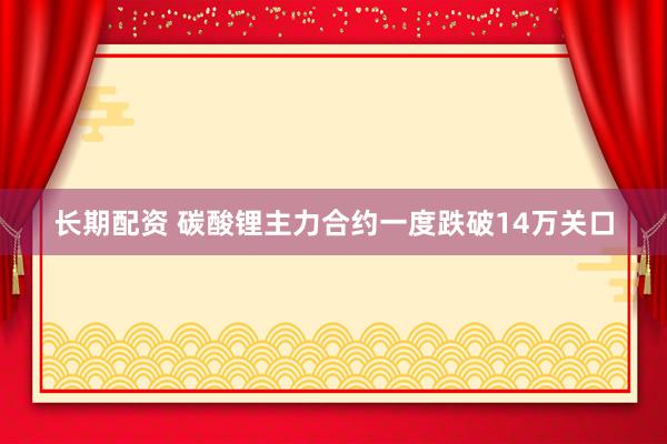 长期配资 碳酸锂主力合约一度跌破14万关口