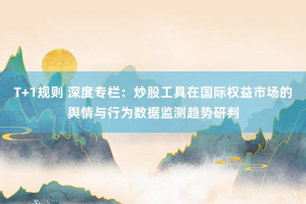 T+1规则 深度专栏：炒股工具在国际权益市场的舆情与行为数据监测趋势研判