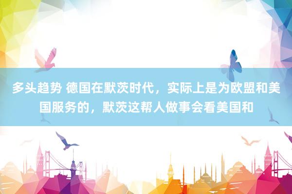 多头趋势 德国在默茨时代，实际上是为欧盟和美国服务的，默茨这帮人做事会看美国和