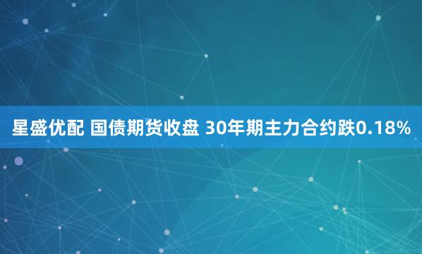 星盛优配 国债期货收盘 30年期主力合约跌0.18%