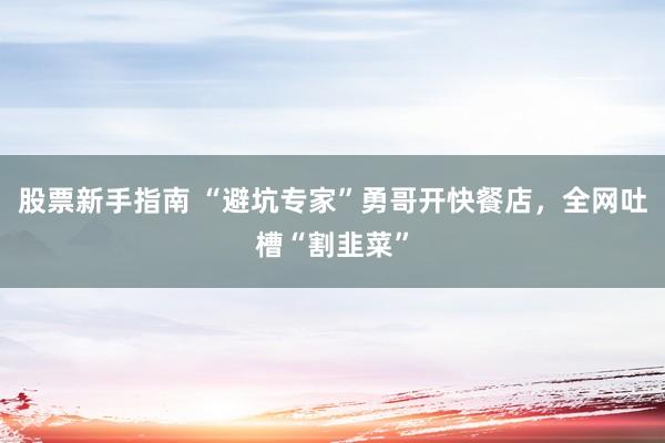 股票新手指南 “避坑专家”勇哥开快餐店，全网吐槽“割韭菜”
