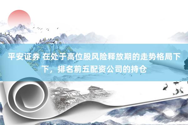 平安证券 在处于高位股风险释放期的走势格局下下，排名前五配资公司的持仓