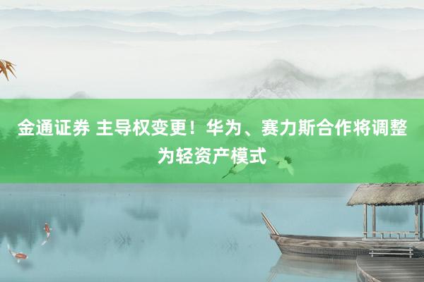金通证券 主导权变更!华为、赛力斯合作将调整为轻资产模式