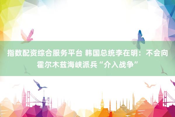 指数配资综合服务平台 韩国总统李在明：不会向霍尔木兹海峡派兵“介入战争”