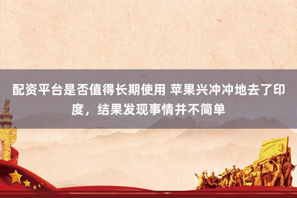 配资平台是否值得长期使用 苹果兴冲冲地去了印度，结果发现事情并不简单