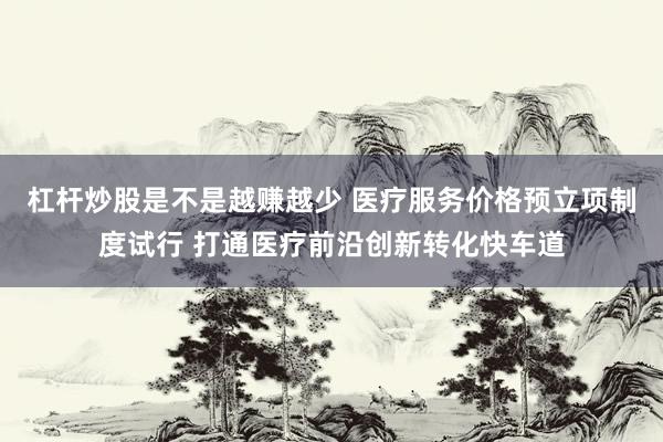 杠杆炒股是不是越赚越少 医疗服务价格预立项制度试行 打通医疗前沿创新转化快车道