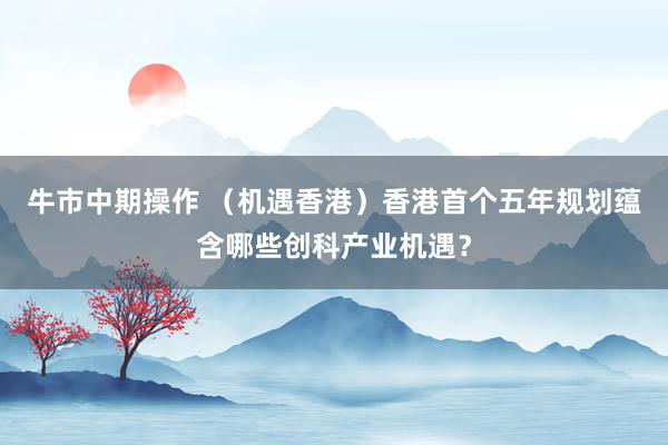牛市中期操作 （机遇香港）香港首个五年规划蕴含哪些创科产业机遇？