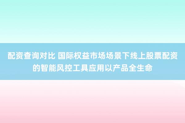 配资查询对比 国际权益市场场景下线上股票配资的智能风控工具应用以产品全生命