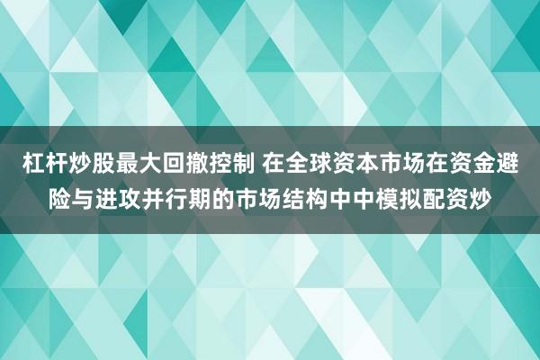 杠杆炒股最大回撤控制 在全球资本市场在资金避险与进攻并行期的市场结构中中模拟配资炒