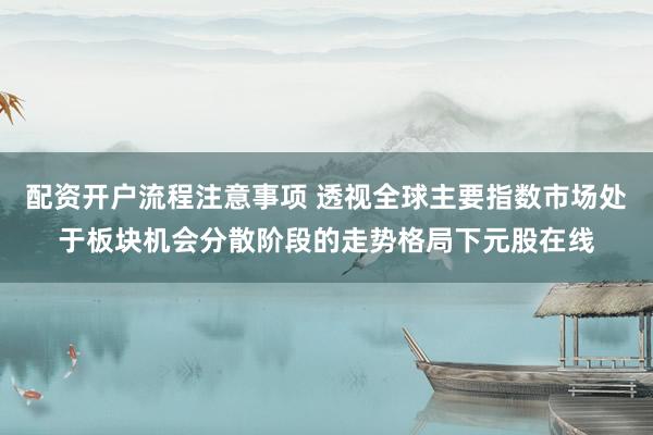 配资开户流程注意事项 透视全球主要指数市场处于板块机会分散阶段的走势格局下元股在线