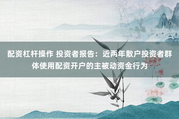 配资杠杆操作 投资者报告：近两年散户投资者群体使用配资开户的主被动资金行为