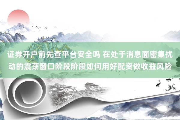 证券开户前先查平台安全吗 在处于消息面密集扰动的震荡窗口阶段阶段如何用好配资做收益风险