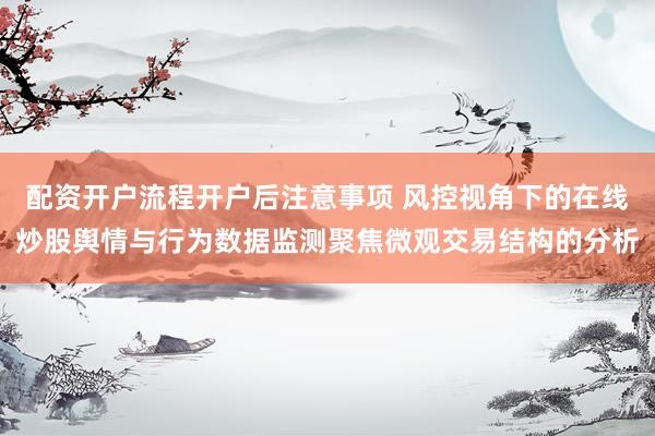 配资开户流程开户后注意事项 风控视角下的在线炒股舆情与行为数据监测聚焦微观交易结构的分析