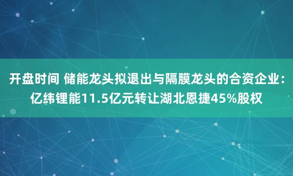 开盘时间 储能龙头拟退出与隔膜龙头的合资企业：亿纬锂能11.5亿元转让湖北恩捷45%股权