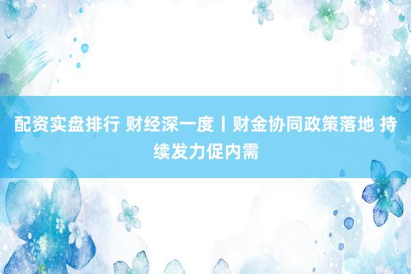 配资实盘排行 财经深一度丨财金协同政策落地 持续发力促内需
