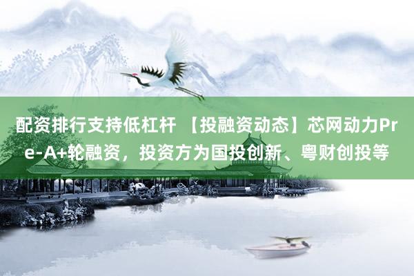 配资排行支持低杠杆 【投融资动态】芯网动力Pre-A+轮融资，投资方为国投创新、粤财创投等