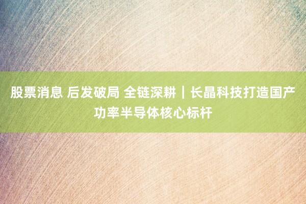 股票消息 后发破局 全链深耕｜长晶科技打造国产功率半导体核心标杆