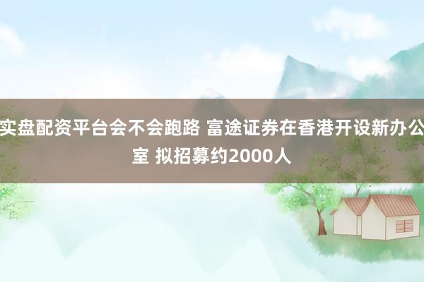 实盘配资平台会不会跑路 富途证券在香港开设新办公室 拟招募约2000人