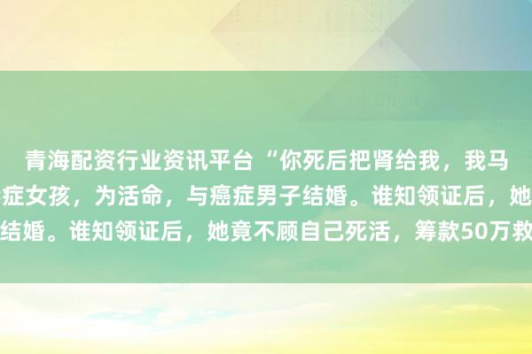 青海配资行业资讯平台 “你死后把肾给我，我马上嫁给你！”23岁尿毒症女孩，为活命，与癌症男子结婚。谁知领证后，她竟不顾自己死活，筹款50万救男子