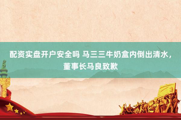 配资实盘开户安全吗 马三三牛奶盒内倒出清水，董事长马良致歉