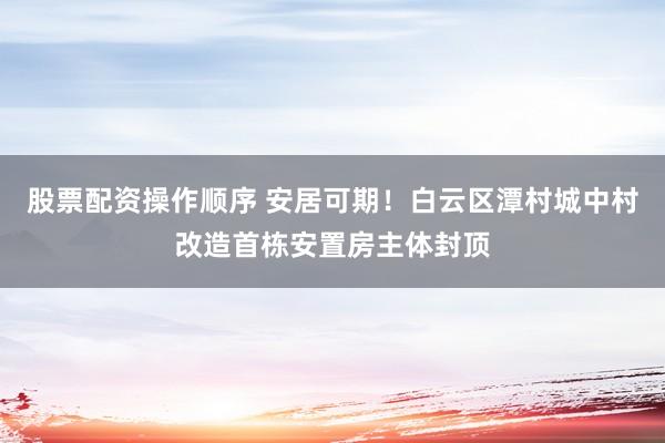 股票配资操作顺序 安居可期！白云区潭村城中村改造首栋安置房主体封顶