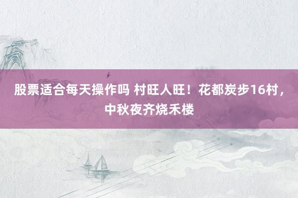 股票适合每天操作吗 村旺人旺！花都炭步16村，中秋夜齐烧禾楼