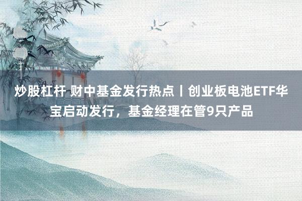 炒股杠杆 财中基金发行热点丨创业板电池ETF华宝启动发行，基金经理在管9只产品