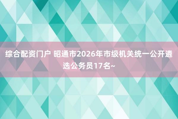 综合配资门户 昭通市2026年市级机关统一公开遴选公务员17名~