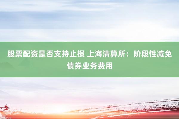 股票配资是否支持止损 上海清算所：阶段性减免债券业务费用