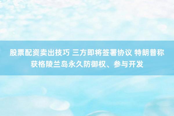 股票配资卖出技巧 三方即将签署协议 特朗普称获格陵兰岛永久防御权、参与开发