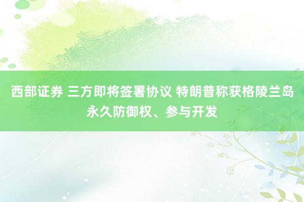西部证券 三方即将签署协议 特朗普称获格陵兰岛永久防御权、参与开发