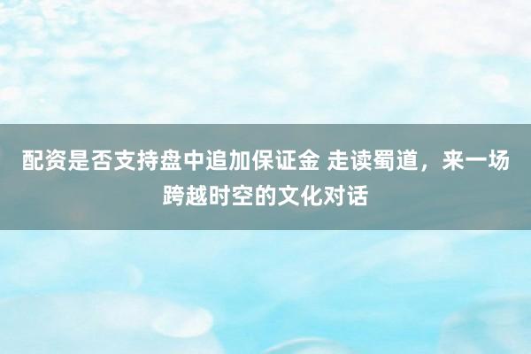 配资是否支持盘中追加保证金 走读蜀道,来一场跨越时空的文化对话