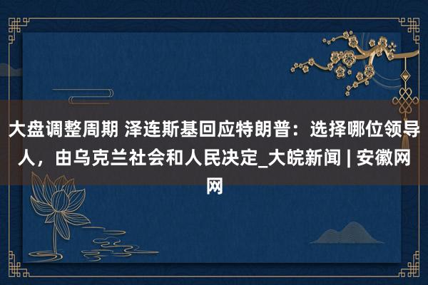 大盘调整周期 泽连斯基回应特朗普：选择哪位领导人，由乌克兰社会和人民决定_大皖新闻 | 安徽网