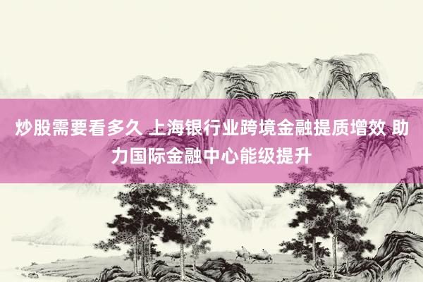 炒股需要看多久 上海银行业跨境金融提质增效 助力国际金融中心能级提升