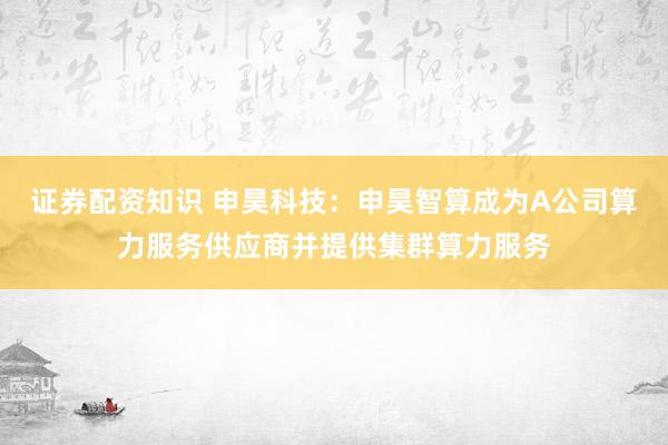 证券配资知识 申昊科技：申昊智算成为A公司算力服务供应商并提供集群算力服务