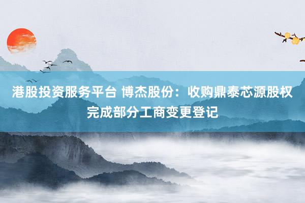 港股投资服务平台 博杰股份：收购鼎泰芯源股权完成部分工商变更登记