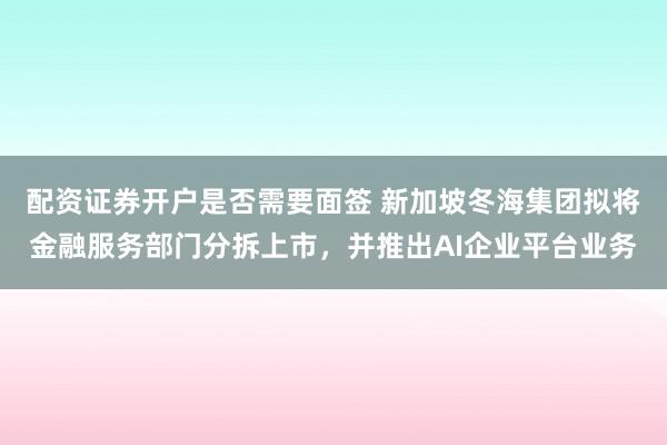 配资证券开户是否需要面签 新加坡冬海集团拟将金融服务部门分拆上市，并推出AI企业平台业务