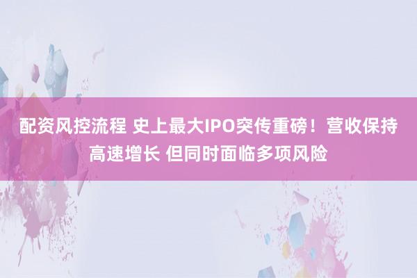 配资风控流程 史上最大IPO突传重磅！营收保持高速增长 但同时面临多项风险