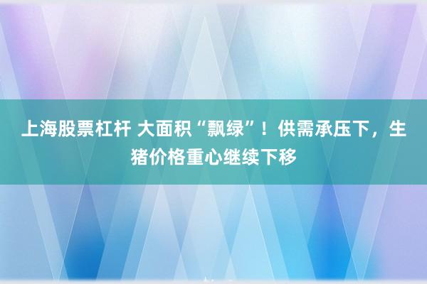 上海股票杠杆 大面积“飘绿”！供需承压下，生猪价格重心继续下移