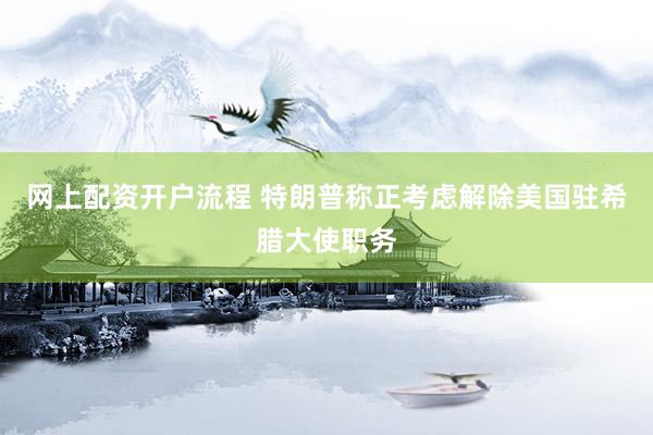 网上配资开户流程 特朗普称正考虑解除美国驻希腊大使职务