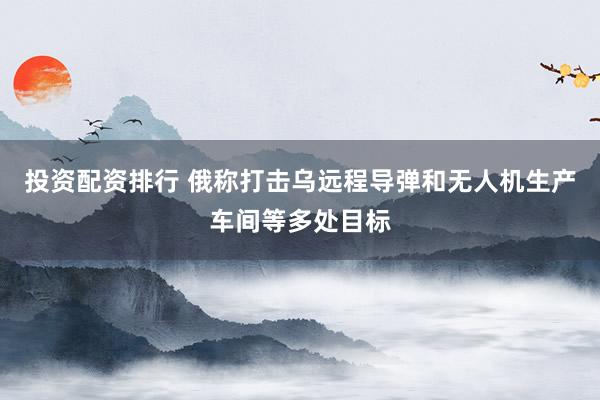 投资配资排行 俄称打击乌远程导弹和无人机生产车间等多处目标