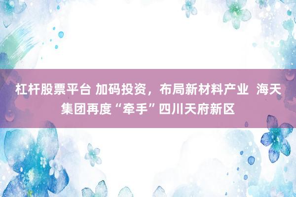 杠杆股票平台 加码投资，布局新材料产业  海天集团再度“牵手”四川天府新区