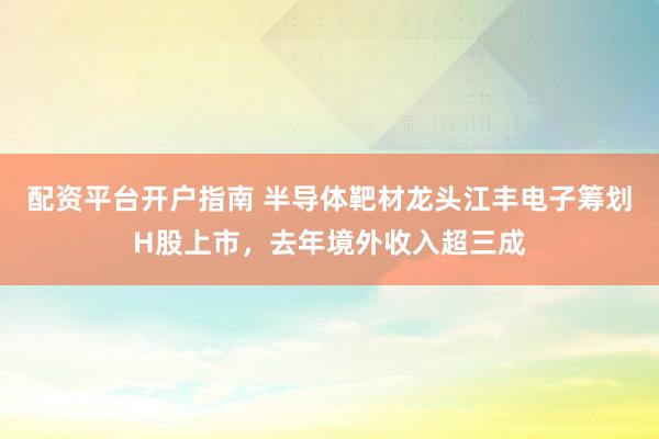 配资平台开户指南 半导体靶材龙头江丰电子筹划H股上市,去年境外收入超三成