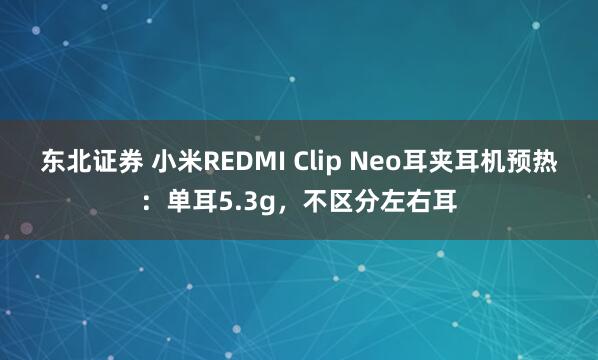 东北证券 小米REDMI Clip Neo耳夹耳机预热：单耳5.3g，不区分左右耳